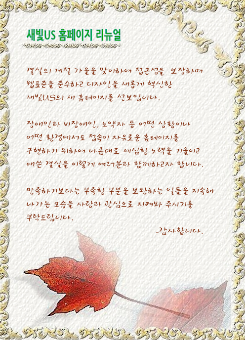 결실의 계절 가을을 맞이하여 접근성을 보장하며 웹표준을 준수하고 디자인을 새롭게 혁신한 새빛US의 새 홈페이지를 선보입니다. 장애인과 비장애인, 노약자 등 어떤 상황이나 어떤 환경에서도 접속이 자유로운 홈페이지를 구현하기 위하여 나름대로 세심한 노력을 기울이고 애쓴 결실을 이렇게 여러분과 함께하고자 합니다. 만족하기보다는 부족한 부분을 보완하는 일들을 지속해 나가는 모습을 사랑과 관심으로 지켜봐 주시기를 부탁드립니다. -감사합니다.